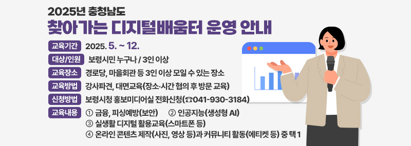2025년 충청남도 찾아가는 디지털배움터 운영 안내 -교육기간:2025. 5. ~ 12. -대상/인원:보령시민 누구나 / 3인 이상 -교육장소:경로당, 마을회관 등 3인 이상 모일 수 있는 장소 -교육방법:강사파견, 대면교육(장소‧시간 협의 후 방문 교육) -신청방법:보령시청 홍보미디어실 전화신청(☎041-930-3184) -교육내용:① 금융, 피싱예방(보안)  ② 인공지능(생성형 AI) ③ 실생활 디지털 활용교육(스마트폰 등) ④ 온라인 콘텐츠 제작(사진, 영상 등)과 커뮤니티 활동(에티켓 등) 중 택 1