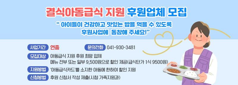 결식아동급식 지원 후원업체 모집“아이들이 건강하고 맛있는 밥을 먹을 수 있도록 후원사업에    동참해 주세요!”  ❍ 사업기간: 연중 ❍ 모집대상: 아동급식 지원 후원 희망 업체   - 메뉴 전부 또는 일부 9,500원으로 할인 제공(급식단가 1식 9500원) ❍ 지원방법: ‘아동급식카드’를 소지한 아동에 한하여 할인 지원 ❍ 신청방법: 후원 신청서 작성 제출(시청 가족지원과) ❍ 문의전화: ☏ 041-930-3481