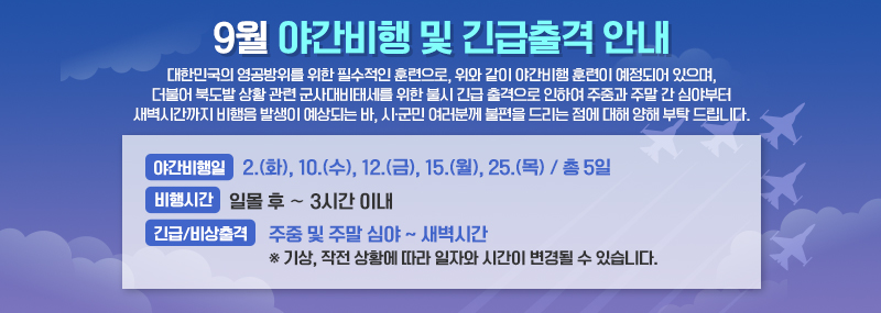 9월 야간비행 및 긴급출격 안내 대한민국의 영공방위를 위한 필수적인 훈련으로, 위와 같이 야간비행 훈련이 예정되어 있으며, 더불어 북도발 상황 관련 군사대비태세를 위한 불시 긴급 출격으로 인하여 주중과 주말 간 심야부터 새벽시간까지 비행음 발생이 예상되는 바, 시·군민 여러분께 불편을 드리는 점에 대해 양해 부탁 드립니다. -야간비행일:2.(화), 10.(수), 12.(금), 15.(월), 25.(목) / 총 5일 -비행시간:일몰 후 ∼ 3시간 이내 -긴급/비상출격:주중 및 주말 심야 ~ 새벽시간 ※ 기상, 작전 상황에 따라 일자와 시간이 변경될 수 있습니다.