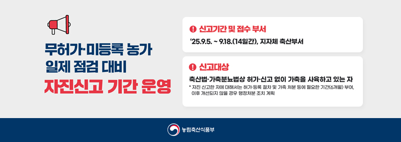 무허가 미등록 농가 일제 점검 대비 자진신고 기간운영신고기간 및 접수 부서:2025.9.5~9.18(14일간), 지자체 축산부서신고대상:축산법.가축분뇨법상 허가.신고 없이 가축을 사육하고 있는 자.*자신 신고한 자에 대해서는 허가.등록 절차 및 가축 처분 등에 필요한 기간(6개월) 부여, 이후 개선되지 않을 경우 행정처분 조치 계획