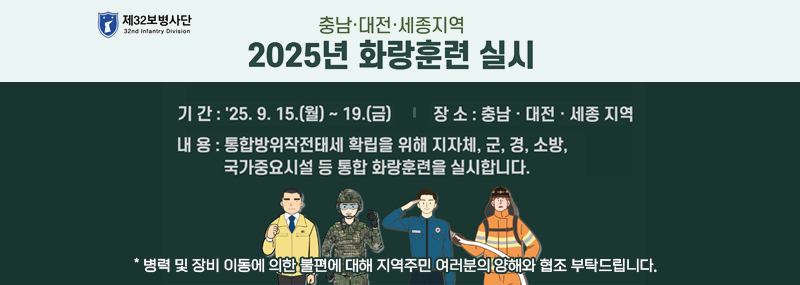 제 32보병사단충남.대전.세종지역 2025년 화랑훈련 실시기간:2025.9.15(월) ~ 19(금)장소:충남.대전.세종지역내용:통합방위작전태세 확립을 위해 지자체, 군, 경, 소방, 국가중요시설 등 통합 화랑훈련을 실시 합니다.* 병력 및 장비 이동에 의한 불편에 대해 지역주민 여러분의 양해와 협조 부탁드립니다.